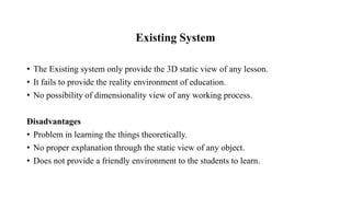 Existing System
• The Existing system only provide the 3D static view of any lesson.
• It fails to provide the reality environment of education.
• No possibility of dimensionality view of any working process.
Disadvantages
• Problem in learning the things theoretically.
• No proper explanation through the static view of any object.
• Does not provide a friendly environment to the students to learn.
 