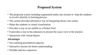 Proposed System
• The proposed system including augmented reality into lessons to help the students
to involve directly in learning process.
• The system provides alternative way of integrating theory into reality.
• Helps the students in virtual visualization.
• Provides a way to use mobile as a Pocket-Tool.
• It provides a way to the educators to present the exact view to the learners.
• Interaction with virtual objects.
Advantages
• Eye catching presentation capacity.
• Interactive lessons for better understanding.
• Portable and less expensive.
 