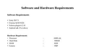 Software and Hardware Requirements
Software Requirements
• Unity 2017.1
• Cinema 4d R19.024
• Vuforia plugin 6.2.10
• Android sdk 19 or above
Hardware Requirements
• Processor : AMD-A6
• Hard Disk : 500GB
• RAM : 8GB
• Camera : 5MP
 