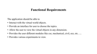 Functional Requirements
The application should be able to
• Interact with the virtual world objects.
• Provide an interface for user to choose the topics.
• Allow the user to view the virtual objects in any dimension.
• Provides the user different modules like cse, mechanical, civil, ece, etc…..
• Provides various experiments to view.
 