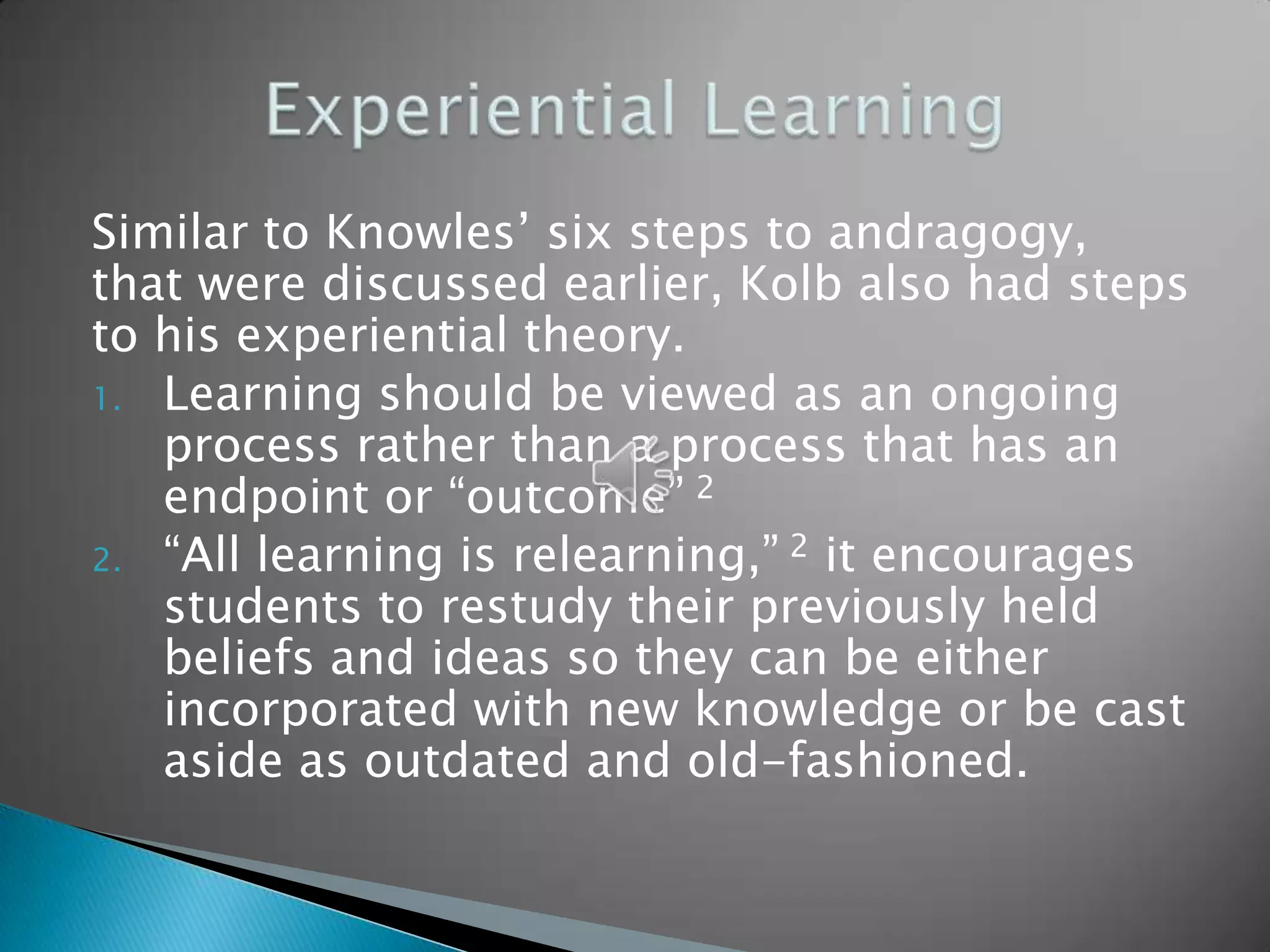 Similar to Knowles’ six steps to andragogy,
that were discussed earlier, Kolb also had steps
to his experiential theory.
1. Learning should be viewed as an ongoing
   process rather than a process that has an
   endpoint or “outcome” 2
2. “All learning is relearning,” 2 it encourages
   students to restudy their previously held
   beliefs and ideas so they can be either
   incorporated with new knowledge or be cast
   aside as outdated and old-fashioned.
 
