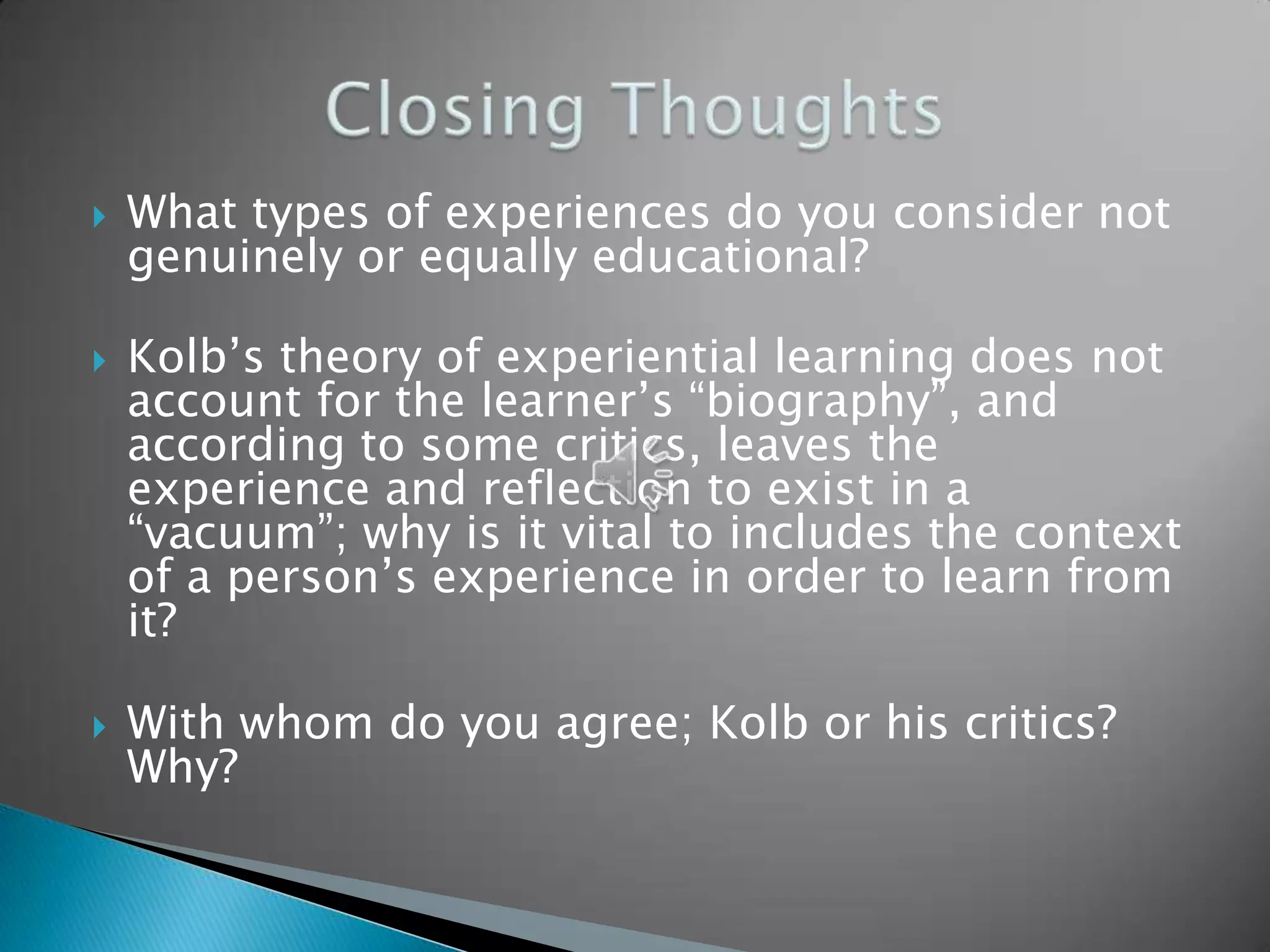    What types of experiences do you consider not
    genuinely or equally educational?

   Kolb’s theory of experiential learning does not
    account for the learner’s “biography”, and
    according to some critics, leaves the
    experience and reflection to exist in a
    “vacuum”; why is it vital to includes the context
    of a person’s experience in order to learn from
    it?

   With whom do you agree; Kolb or his critics?
    Why?
 