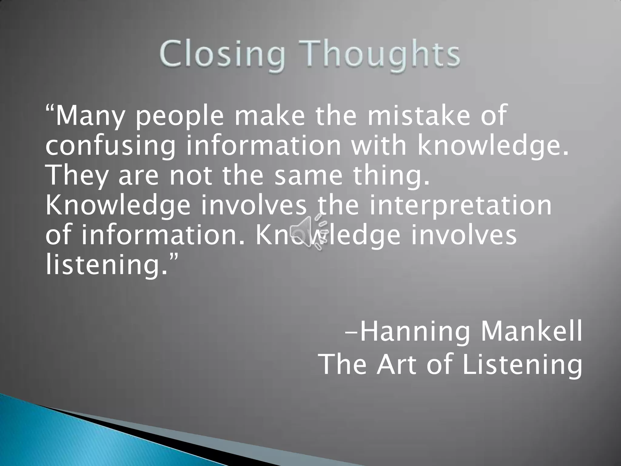 “Many people make the mistake of
confusing information with knowledge.
They are not the same thing.
Knowledge involves the interpretation
of information. Knowledge involves
listening.”

                    -Hanning Mankell
                   The Art of Listening
 