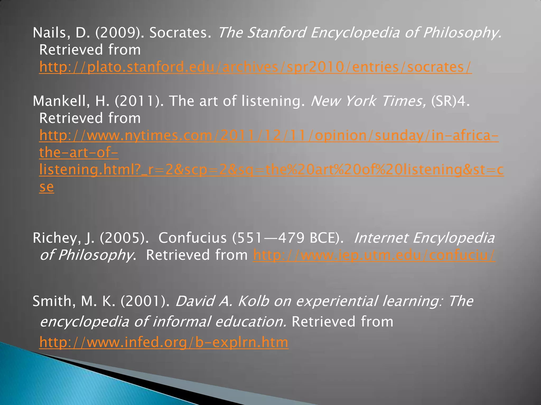 Nails, D. (2009). Socrates. The Stanford Encyclopedia of Philosophy.
 Retrieved from
 http://plato.stanford.edu/archives/spr2010/entries/socrates/

Mankell, H. (2011). The art of listening. New York Times, (SR)4.
 Retrieved from
 http://www.nytimes.com/2011/12/11/opinion/sunday/in-africa-
 the-art-of-
 listening.html?_r=2&amp;scp=2&amp;sq=the%20art%20of%20listening&amp;st=c
 se


Richey, J. (2005). Confucius (551—479 BCE). Internet Encylopedia
 of Philosophy. Retrieved from http://www.iep.utm.edu/confuciu/


Smith, M. K. (2001). David A. Kolb on experiential learning: The
 encyclopedia of informal education. Retrieved from
 http://www.infed.org/b-explrn.htm
 