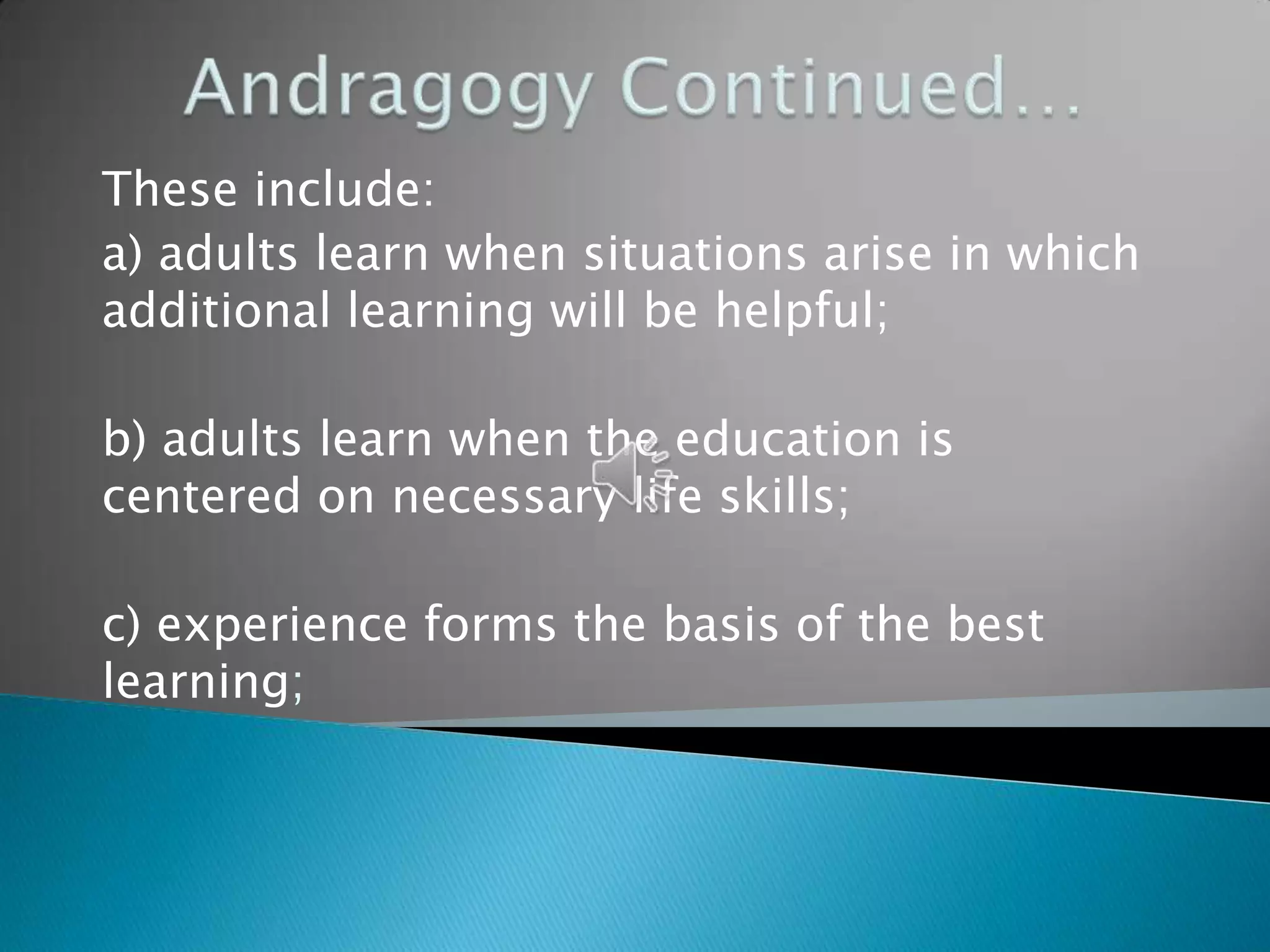 These include:
a) adults learn when situations arise in which
additional learning will be helpful;

b) adults learn when the education is
centered on necessary life skills;

c) experience forms the basis of the best
learning;
 