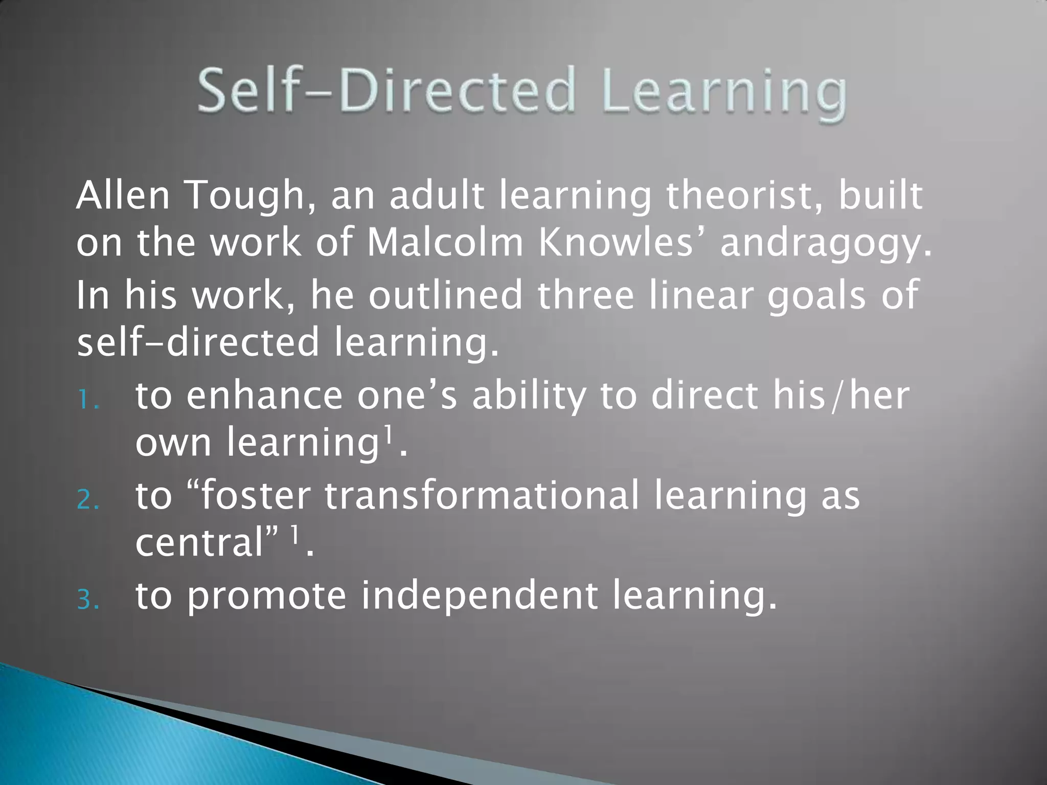 Allen Tough, an adult learning theorist, built
on the work of Malcolm Knowles’ andragogy.
In his work, he outlined three linear goals of
self-directed learning.
1. to enhance one’s ability to direct his/her
   own learning1.
2. to “foster transformational learning as
   central” 1.
3. to promote independent learning.
 