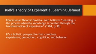 Kolb’s Theory of Experiential Learning Defined
Educational Theorist David A. Kolb believes “learning is
the process whereby knowledge is created through the
transformation of experience” (1984, p.38).
It’s a holistic perspective that combines
experience, perception, cognition, and behavior.
 