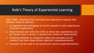 Kolb’s Theory of Experiential Learning
Kolb (1984), theorized that learning from experience requires four
different kinds of abilities:
1. An openness and willingness to involve oneself in new experiences
(concrete experience).
2. Observational and reflective skills so these new experiences can
be viewed from a variety of persectives (reflective observation)
3. Analytical abilities so integrative ideas and concepts can be
created from their observations (abstract conceptualization)
4. Concepts can be used in actual practice (active experimentation)
 