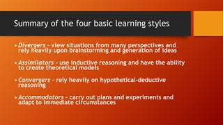 Summary of the four basic learning styles
• Divergers - view situations from many perspectives and
rely heavily upon brainstorming and generation of ideas
• Assimilators - use inductive reasoning and have the ability
to create theoretical models
• Convergers - rely heavily on hypothetical-deductive
reasoning
• Accommodators - carry out plans and experiments and
adapt to immediate circumstances
 