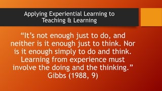 Applying Experiential Learning to
Teaching & Learning
“It’s not enough just to do, and
neither is it enough just to think. Nor
is it enough simply to do and think.
Learning from experience must
involve the doing and the thinking.”
Gibbs (1988, 9)
 