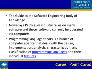 Career Point Cares
• The Guide to the Software Engineering Body of
Knowledge.
• Nowadaya Petroleum industry relies on many
software and these software can only be operated
via computers.
• Programming language theory is a branch of
computer science that deals with the design,
implementation, analysis, characterization, and
classification of programming languages and their
individual features.
 