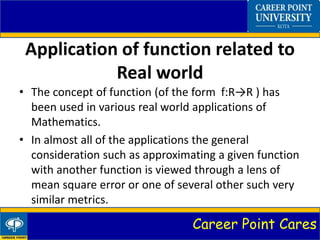 Career Point Cares
Application of function related to
Real world
• The concept of function (of the form f:R→R ) has
been used in various real world applications of
Mathematics.
• In almost all of the applications the general
consideration such as approximating a given function
with another function is viewed through a lens of
mean square error or one of several other such very
similar metrics.
 