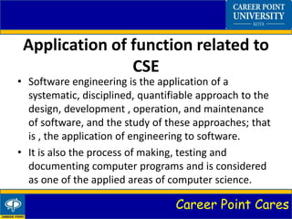 Career Point Cares
Application of function related to
CSE
• Software engineering is the application of a
systematic, disciplined, quantifiable approach to the
design, development , operation, and maintenance
of software, and the study of these approaches; that
is , the application of engineering to software.
• It is also the process of making, testing and
documenting computer programs and is considered
as one of the applied areas of computer science.
 