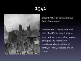 1941
CUSINS.What on earth is the true
faith of an armorer?
UNDERSHAFT.To give arms to all
men who offer an honest price for
them, without respect of persons or
principles... to all sorts and
conditions, all nationalities, all
faiths, all follies, all causes and all
crimes.
 