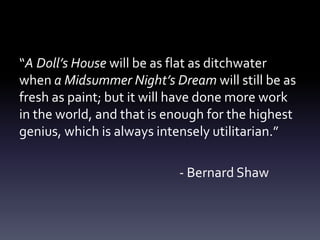 “A Doll’s House will be as flat as ditchwater
when a Midsummer Night’s Dream will still be as
fresh as paint; but it will have done more work
in the world, and that is enough for the highest
genius, which is always intensely utilitarian.”
- Bernard Shaw
 