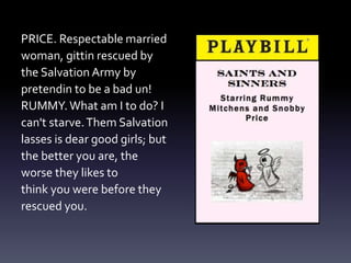 PRICE. Respectable married
woman, gittin rescued by
the Salvation Army by
pretendin to be a bad un!
RUMMY. What am I to do? I
can't starve.Them Salvation
lasses is dear good girls; but
the better you are, the
worse they likes to
think you were before they
rescued you.
 