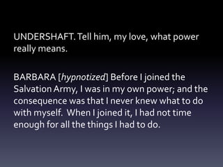 UNDERSHAFT.Tell him, my love, what power
really means.
BARBARA [hypnotized] Before I joined the
SalvationArmy, I was in my own power; and the
consequence was that I never knew what to do
with myself. When I joined it, I had not time
enough for all the things I had to do.
 