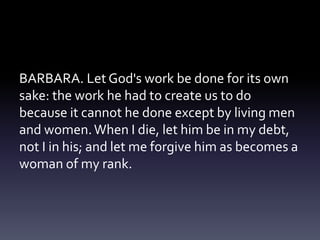 BARBARA. Let God's work be done for its own
sake: the work he had to create us to do
because it cannot he done except by living men
and women.When I die, let him be in my debt,
not I in his; and let me forgive him as becomes a
woman of my rank.
 