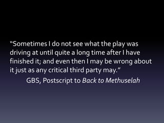“Sometimes I do not see what the play was
driving at until quite a long time after I have
finished it; and even then I may be wrong about
it just as any critical third party may.”
GBS, Postscript to Back to Methuselah
 