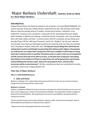 Major Barbara Undershaft: Journey from an Ideal
to a Real Major Barbara
Introduction:
George Bernard Shaw had shown the powerful role of woman in his play MAJOR BARBARA. The
central character of the play is Major Barbara Undershaft and she is the character which helps
Shaw to show the ultimate picture of modern society and its evilness. Individuals in the
modernistic society are very complacent, if they work for the well-being of the poor people
whole heatedly, as Barbara was working in Salvationist Army to help poor and it was providing
them with food, shelter and cloth. To remain honest with her sacred job, she was doing every
possible thing to lift the sufferings of humanity and for her “Religion” was the only important
and ultimate source that was healing the humanity by converting them but Shaw has revealed,
by his mouthpiece Andrew Undershaft ,that “To help poor by providing them with food and
making them inactive and lethargic by associating their believes with religion is the greatest
sin of all the sins as it makes them complacent of the poorcondition in which they are living
and it don’t motivate them to stand for themselves and as a result ,in the race of competitive
real life scenario they will not be able to survive , so the best way to help poor and making
them believe in the existence of God is to make them rich and by giving them a good status
and by fulfilling their all basic needs , they won’t be greedy for food , and then their
conversion will be a real conversion.” All these revolutionary ideas are revealed by the actions
and events, which occur in Major Barbara’ life.
Time line of Major Barbara:
Phase1. (THE MAJORBarbara)
1. Jolly and lively:
Barbara is a jollygirl,she isauthoritativeandveryproudof herjob.Here we can see the contrastive
change of herpersonalitywithhersisteraswell
Barbarav/sSarah:
Barbara isaltogetherdifferentfromhersisterSaraas the depictionof bothcharacterscan be seenfrom
theirveryfirstappearance. Sarahisthe foil character of Barbara. The dispositionof Sarahisaltogether
differentfromthatof Barbara. We are gettinga muchclearerview of Barbara’ personalitywithher
comparisontoSarah:
“Sarah is slender,bored,and mundane. Barbara isrobuster,jollier,and much moreenergetic. Sarah is
fashionably dressed:Barbaraisin Salvation Army uniform”.
“Barbara sits at the writing table and Sarah on the settee”
 