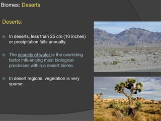 Biomes: DesertsDeserts:In deserts, less than 25 cm (10 inches) or precipitation falls annually. The scarcity of water is the overriding factor influencing most biological processes within a desert biome.In desert regions, vegetation is very sparse. 