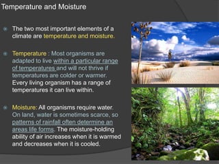 Temperature and MoistureThe two most important elements of a climate are temperature and moisture.Temperature : Most organisms are adapted to live within a particular range of temperatures and will not thrive if temperatures are colder or warmer. Every living organism has a range of temperatures it can live within.Moisture: All organisms require water. On land, water is sometimes scarce, so patterns of rainfall often determine an areas life forms. The moisture-holding ability of air increases when it is warmed and decreases when it is cooled.