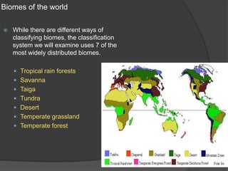Biomes of the worldWhile there are different ways of classifying biomes, the classification system we will examine uses 7 of the most widely distributed biomes.Tropical rain forestsSavannaTaigaTundraDesertTemperate grasslandTemperate forest