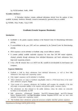 Department of Zoology, GACW (2018-2019) Page 2
Eg: NCBI GenBank, EmBL, DDBJ
Secondary databases:
A Secondary database contains additional information derived from the analysis of data
available in primary databases. Manually created or automatically generated data are available.
Eg TrEMBL, Pfam, Profiles, Scop, CATH
GenBank (Genetic Sequence Databank)
Introduction:
 GenBank® is the genetic sequence database at the National Center for Biotechnology Information
(NCBI).
 It wasestablished in the year 1982 and now maintained by the National Center for Biotechnology
(NCBI).
 DNA sequences can be submitted to GenBank using several different methods.
 It contains publicly available nucleotide sequences for more than 240 000 named organisms,
obtained primarily through submissions from individual laboratories and batch submissions from
large-scale sequencing projects.
 It has a flat file structure that is an ASCII text file, readable & downloadable by both humans and
computers.
Sequence Submission:
 GenBank is built by direct submissions from individual laboratories, as well as from bulk
submissions from large-scale sequencing centers.
 Only original sequences can be submitted to GenBank.
 Direct submissions are made to GenBank using BankIt, which is a Web-based form, or the stand-
alone submission program, Sequin.
 Upon receipt of a sequence submission, the GenBank staff examines the originality of the data
and assigns an accession number to the sequence and performs quality assurance checks.
 The submissions are then released to the public database, where the entries are retrievable
by Entrez or downloadable by FTP.
 Bulk submissions of Expressed Sequence Tag (EST), Sequence-tagged site (STS), Genome
Survey Sequence (GSS), and High-Throughput Genome Sequence (HTGS) data are most often
submitted by large-scale sequencing centers.
 The GenBank direct submissions group also processes complete microbial genome sequences.
 