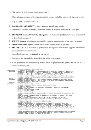 Department of Zoology, GACW (2018-2019) Page 5
 This number is in the format “accession.version.”
 If any changes are made to the sequence data, the version part of the number will increase by one.
 E.g. U12345.1 becomes U12345.2.
5. Gene Identifier (GI) (1890179) - Also a sequence identification number.
 Whenever a sequence is changed, the version number is increased and a new GI is assigned.
6. KEYWORDS (haemochromatosis; HFE gene) – A “keyword” can be “any word or phrase used
to describe the sequence”.
7. SOURCE (human) -Usually contains an abbreviated or common name of the source organism.
8. ORGANISM (Homo sapiens)- The scientific name (usually genus & species)
9. REFERENCE –It is a citation of publications by sequence authors that supports information
presented in the sequence record.
 Several references may be included in one record.
 References are automatically sorted from the oldest to the newest.
 Cited publications are searchable by author, article or publication title, journal title, or MEDLINE
unique identifier (UID).
 
