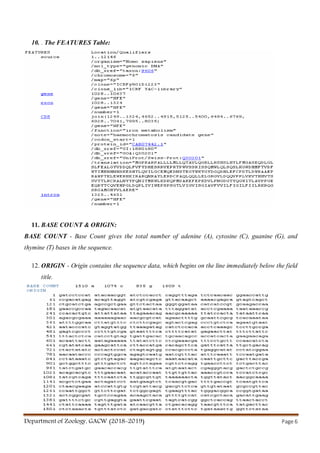 Department of Zoology, GACW (2018-2019) Page 6
10. . The FEATURES Table:
11. BASE COUNT & ORIGIN:
BASE COUNT - Base Count gives the total number of adenine (A), cytosine (C), guanine (G), and
thymine (T) bases in the sequence.
12. ORIGIN - Origin contains the sequence data, which begins on the line immediately below the field
title.
 