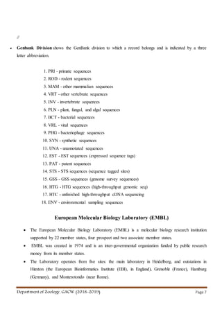 Department of Zoology, GACW (2018-2019) Page 7
//
 Genbank Division shows the GenBank division to which a record belongs and is indicated by a three
letter abbreviation.
1. PRI - primate sequences
2. ROD - rodent sequences
3. MAM - other mammalian sequences
4. VRT - other vertebrate sequences
5. INV - invertebrate sequences
6. PLN - plant, fungal, and algal sequences
7. BCT - bacterial sequences
8. VRL - viral sequences
9. PHG - bacteriophage sequences
10. SYN - synthetic sequences
11. UNA - unannotated sequences
12. EST - EST sequences (expressed sequence tags)
13. PAT - patent sequences
14. STS - STS sequences (sequence tagged sites)
15. GSS - GSS sequences (genome survey sequences)
16. HTG - HTG sequences (high-throughput genomic seq)
17. HTC - unfinished high-throughput cDNA sequencing
18. ENV - environmental sampling sequences
European Molecular Biology Laboratory (EMBL)
 The European Molecular Biology Laboratory (EMBL) is a molecular biology research institution
supported by 22 member states, four prospect and two associate member states.
 EMBL was created in 1974 and is an inter-governmental organization funded by public research
money from its member states.
 The Laboratory operates from five sites: the main laboratory in Heidelberg, and outstations in
Hinxton (the European Bioinformatics Institute (EBI), in England), Grenoble (France), Hamburg
(Germany), and Monterotondo (near Rome).
 