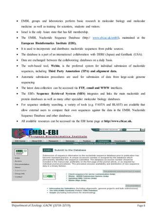 Department of Zoology, GACW (2018-2019) Page 8
 EMBL groups and laboratories perform basic research in molecular biology and molecular
medicine as well as training for scientists, students and visitors.
 Israel is the only Asian state that has full membership.
 The EMBL Nucleotide Sequence Database (http:// www.ebi.ac.uk/embl/), maintained at the
European Bioinformatics Institute (EBI),
 It is used to incorporate and distributes nucleotide sequences from public sources.
 The database is a part of an international collaboration with DDBJ (Japan) and GenBank (USA).
 Data are exchanged between the collaborating databases on a daily basis.
 The web-based tool, Webin, is the preferred system for individual submission of nucleotide
sequences, including Third Party Annotation (TPA) and alignment data.
 Automatic submission procedures are used for submission of data from large-scale genome
sequencing
 The latest data collection can be accessed via FTP, email and WWW interfaces.
 The EBI's Sequence Retrieval System (SRS) integrates and links the main nucleotide and
protein databases as well as many other specialist molecular biology databases.
 For sequence similarity searching, a variety of tools (e.g. FASTA and BLAST) are available that
allow external users to compare their own sequences against the data in the EMBL Nucleotide
Sequence Database and other databases.
 All available resources can be accessed via the EBI home page at http://www.ebi.ac.uk.
 