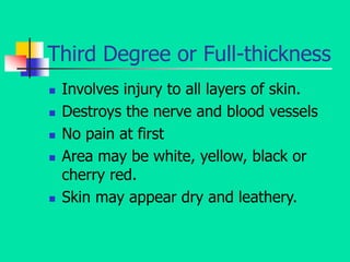 Third Degree or Full-thickness
 Involves injury to all layers of skin.
 Destroys the nerve and blood vessels
 No pain at first
 Area may be white, yellow, black or
cherry red.
 Skin may appear dry and leathery.
 