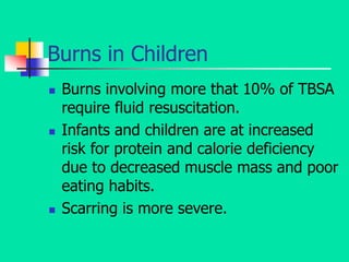 Burns in Children
 Burns involving more that 10% of TBSA
require fluid resuscitation.
 Infants and children are at increased
risk for protein and calorie deficiency
due to decreased muscle mass and poor
eating habits.
 Scarring is more severe.
 