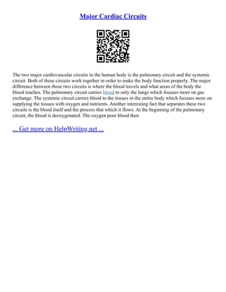 Major Cardiac Circuits
The two major cardiovascular circuits in the human body is the pulmonary circuit and the systemic
circuit. Both of these circuits work together in order to make the body function properly. The major
difference between these two circuits is where the blood travels and what areas of the body the
blood reaches. The pulmonary circuit carries blood to only the lungs which focuses more on gas
exchange. The systemic circuit carries blood to the tissues in the entire body which focuses more on
supplying the tissues with oxygen and nutrients. Another interesting fact that separates these two
circuits is the blood itself and the process that which it flows. At the beginning of the pulmonary
circuit, the blood is deoxygenated. The oxygen poor blood then
... Get more on HelpWriting.net ...
 