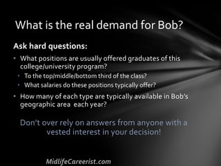 Ask hard questions:
• What positions are usually offered graduates of this
college/university program?
• To the top/middle/bottom third of the class?
• What salaries do these positions typically offer?
• How many of each type are typically available in Bob’s
geographic area each year?
Don’t over rely on answers from anyone with a
vested interest in your decision!
What is the real demand for Bob?
 