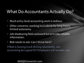 • Much entry-level accounting work is tedious.
• Other concerns: working in a cubicle for long hours,
limited autonomy.
• Job shadowing feels awkward but provides reliable
information.
• Bob needs to ask: Can I thrive here?
If Bob is leaving truck driving reluctantly, can
accounting be a good fit? Employers will wonder, too.
What Do Accountants Actually Do?
 