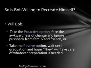 • Will Bob:
• Take the Proactive option, face the
awkwardness of change and ignore
pushback from family and friends, or
• Take the Passive option, wait until
graduation and hope “They” will take care
of whatever preparation is needed.
So is Bob Willing to Recreate Himself?
 