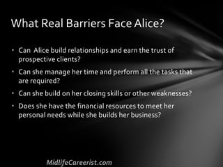 • Can Alice build relationships and earn the trust of
prospective clients?
• Can she manage her time and perform all the tasks that
are required?
• Can she build on her closing skills or other weaknesses?
• Does she have the financial resources to meet her
personal needs while she builds her business?
What Real Barriers Face Alice?
 