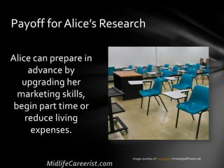 Alice can prepare in
advance by
upgrading her
marketing skills,
begin part time or
reduce living
expenses.
Payoff for Alice’s Research
Image courtesy of criminalatt / FreeDigitalPhotos.net
 