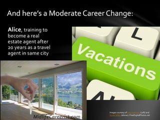 Alice, training to
become a real
estate agent after
20 years as a travel
agent in same city
And here’s a Moderate Career Change:
Images courtesy of luigi diamanti (Left) and
Stuart Miles (above) / FreeDigitalPhotos.net
 