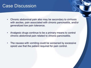 Case Discussion
• Chronic abdominal pain also may be secondary to cirrhosis
with ascites, pain associated with chronic pancreatitis, and/or
generalized low pain tolerance.
• Analgesic drugs continue to be a primary means to control
chronic abdominal pain related to chronic pancreatitis.
• The nausea with vomiting could be worsened by excessive
opioid use that the patient required for pain control.
 