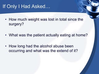If Only I Had Asked…
• How much weight was lost in total since the
surgery?
• What was the patient actually eating at home?
• How long had the alcohol abuse been
occurring and what was the extend of it?
 