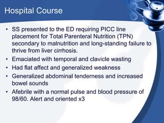Hospital Course
• SS presented to the ED requiring PICC line
placement for Total Parenteral Nutrition (TPN)
secondary to malnutrition and long-standing failure to
thrive from liver cirrhosis.
• Emaciated with temporal and clavicle wasting
• Had flat affect and generalized weakness
• Generalized abdominal tenderness and increased
bowel sounds
• Afebrile with a normal pulse and blood pressure of
98/60. Alert and oriented x3
 