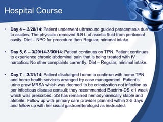 Hospital Course
• Day 4 – 3/28/14: Patient underwent ultrasound guided paracentesis due
to ascites. The physician removed 6.8 L of ascetic fluid from peritoneal
cavity. Diet – NPO for procedure then Regular; minimal intake.
• Day 5, 6 – 3/29/14-3/30/14: Patient continues on TPN. Patient continues
to experience chronic abdominal pain that is being treated with IV
narcotics. No other complaints currently. Diet – Regular; minimal intake.
• Day 7 – 3/31/14: Patient discharged home to continue with home TPN
and home health services arranged by case management. Patient’s
urine grew MRSA which was deemed to be colonization not infection as
per infectious disease consult; they recommended Bactrim-DS x 1 week
which was prescribed. SS has remained hemodynamically stable and
afebrile. Follow up with primary care provider planned within 3-5 days
and follow up with her usual gastroenterologist as instructed.
 