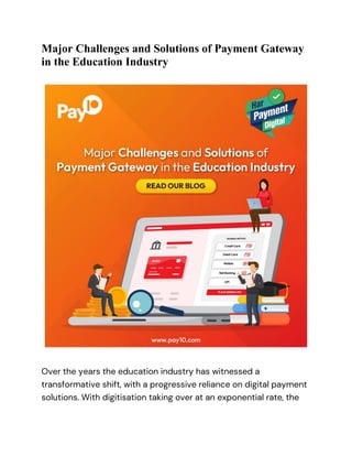 Major Challenges and Solutions of Payment Gateway
in the Education Industry
Over the years the education industry has witnessed a
transformative shift, with a progressive reliance on digital payment
solutions. With digitisation taking over at an exponential rate, the
 
