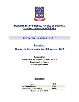 Department of Finance, Faculty of Business
Studies University of Dhaka
Corporate Taxation F-615
Report on:
Changes in the corporate tax of finance act 2017
Prepared for
Mohammad Salahuddin Chowdhury, FCA
Department of Finance
University of Dhaka
Prepared by
Semester: Fall 2017
Name Roll
Md. Maidul Islam 27080
Mohammad Asaduzzaman 34006
 