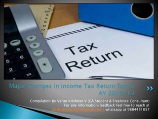 Compilation by Varun Krishnan V (CA Student & Freelance Consultant)
For any information/feedback feel free to reach at
krishnan.varun94@gmail.com/ whatsapp at 9884451057
Major Changes in Income Tax Return forms
AY 2018-19
 