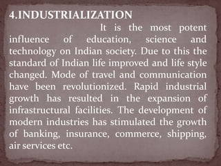4.INDUSTRIALIZATION
It is the most potent
influence of education, science and
technology on Indian society. Due to this the
standard of Indian life improved and life style
changed. Mode of travel and communication
have been revolutionized. Rapid industrial
growth has resulted in the expansion of
infrastructural facilities. The development of
modern industries has stimulated the growth
of banking, insurance, commerce, shipping,
air services etc.
 