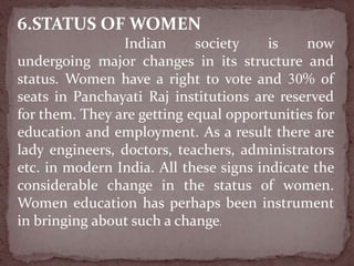6.STATUS OF WOMEN
Indian society is now
undergoing major changes in its structure and
status. Women have a right to vote and 30% of
seats in Panchayati Raj institutions are reserved
for them. They are getting equal opportunities for
education and employment. As a result there are
lady engineers, doctors, teachers, administrators
etc. in modern India. All these signs indicate the
considerable change in the status of women.
Women education has perhaps been instrument
in bringing about such a change.
 